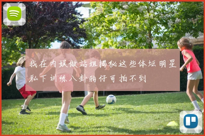 我在内娱做站姐揭秘这些体坛明星私下训练八卦狗仔可拍不到