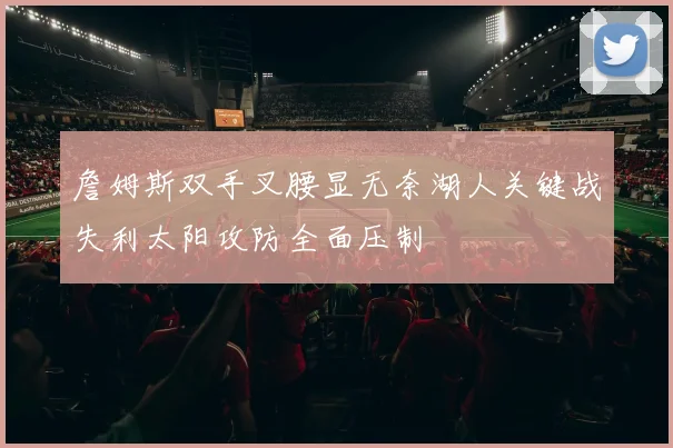 詹姆斯双手叉腰显无奈湖人关键战失利太阳攻防全面压制