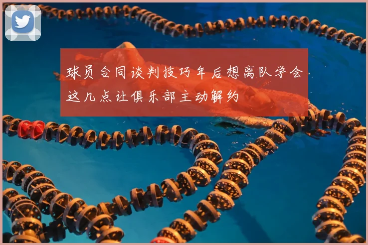 球员合同谈判技巧年后想离队学会这几点让俱乐部主动解约