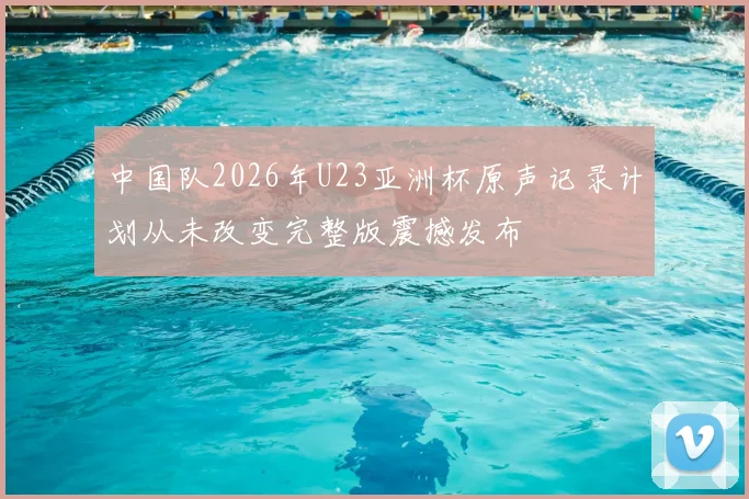 中国队2026年U23亚洲杯原声记录计划从未改变完整版震撼发布