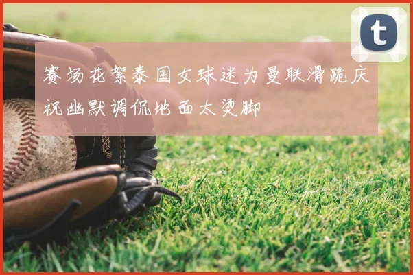 赛场花絮泰国女球迷为曼联滑跪庆祝幽默调侃地面太烫脚