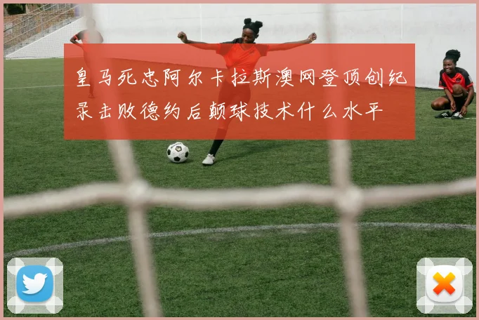 皇马死忠阿尔卡拉斯澳网登顶创纪录击败德约后颠球技术什么水平