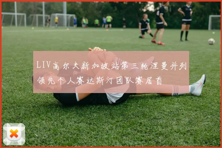 LIV高尔夫新加坡站第三轮涅曼并列领先个人赛达斯汀团队赛居首