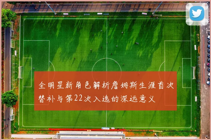 全明星新角色解析詹姆斯生涯首次替补与第22次入选的深远意义