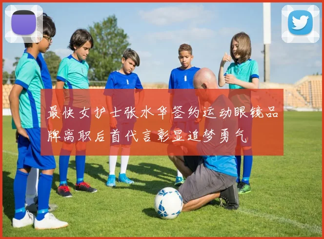 最快女护士张水华签约运动眼镜品牌离职后首代言彰显追梦勇气