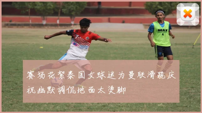 赛场花絮泰国女球迷为曼联滑跪庆祝幽默调侃地面太烫脚