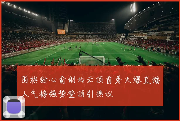 围棋甜心俞俐均云顶首秀火爆直播人气榜强势登顶引热议