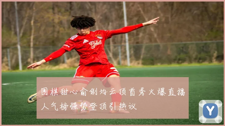围棋甜心俞俐均云顶首秀火爆直播人气榜强势登顶引热议