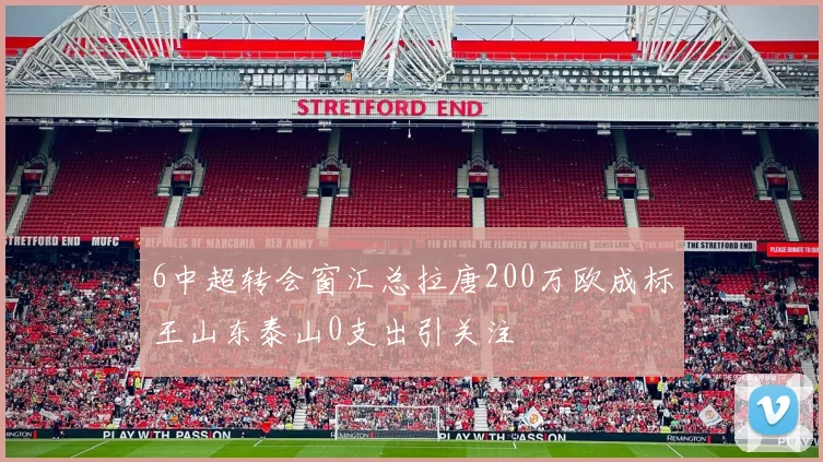 6中超转会窗汇总拉唐200万欧成标王山东泰山0支出引关注